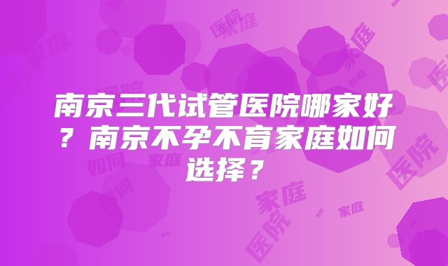 南京三代试管医院哪家好?南京不孕不育家庭如何选择?