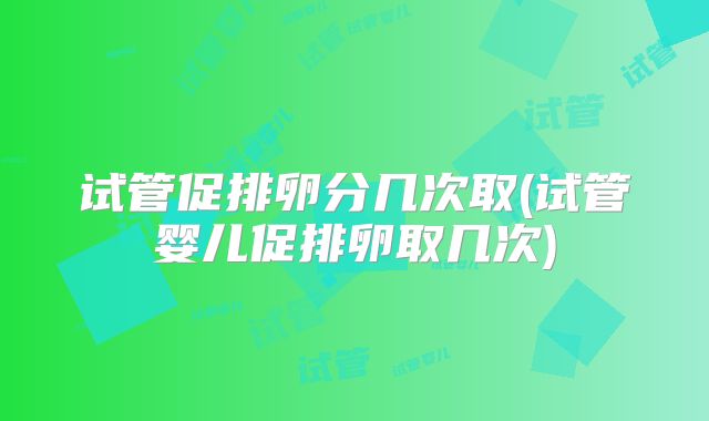 试管促排卵分几次取(试管婴儿促排卵取几次)