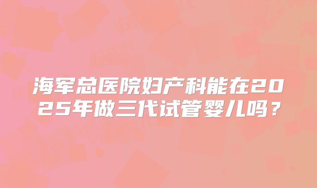 海军总医院妇产科能在2025年做三代试管婴儿吗?