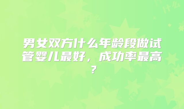 男女双方什么年龄段做试管婴儿最好，成功率最高？