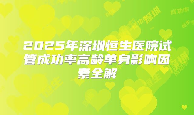 2025年深圳恒生医院试管成功率高龄单身影响因素全解