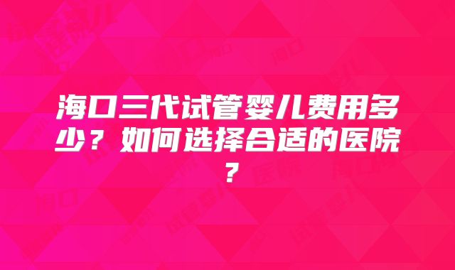 海口三代试管婴儿费用多少？如何选择合适的医院？
