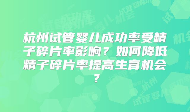 杭州试管婴儿成功率受精子碎片率影响?如何降低精子碎片率提高生育机会?