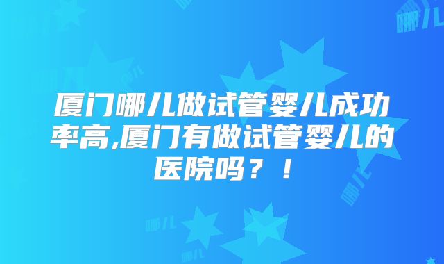 厦门哪儿做试管婴儿成功率高,厦门有做试管婴儿的医院吗？！