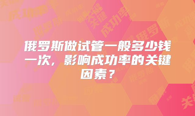 俄罗斯做试管一般多少钱一次, 影响成功率的关键因素？