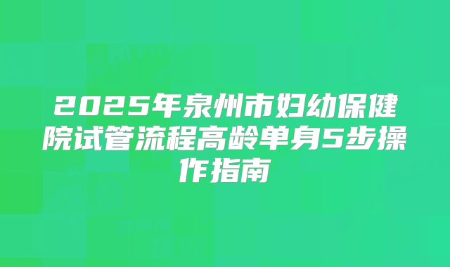 2025年泉州市妇幼保健院试管流程高龄单身5步操作指南
