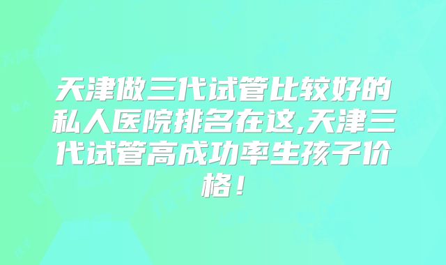 天津做三代试管比较好的私人医院排名在这,天津三代试管高成功率生孩子价格！