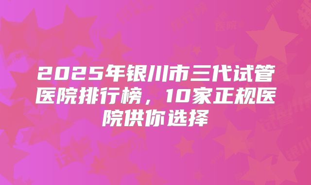 2025年银川市三代试管医院排行榜,10家正规医院供你选择