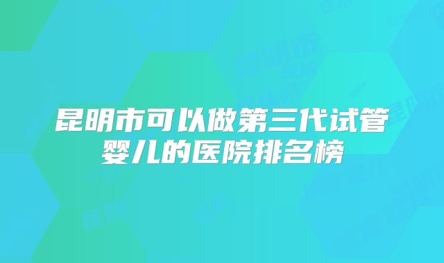 昆明市可以做第三代试管婴儿的医院排名榜