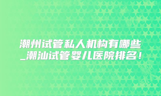 潮州试管私人机构有哪些_潮汕试管婴儿医院排名!