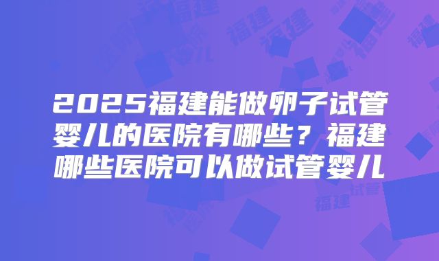 2025福建能做卵子试管婴儿的医院有哪些?福建哪些医院可以做试管婴儿