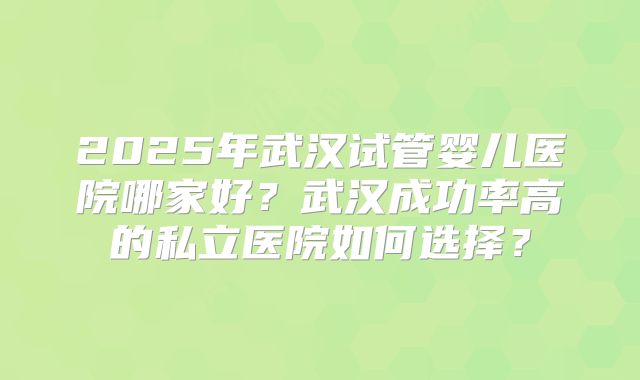 2025年武汉试管婴儿医院哪家好?武汉成功率高的私立医院如何选择?
