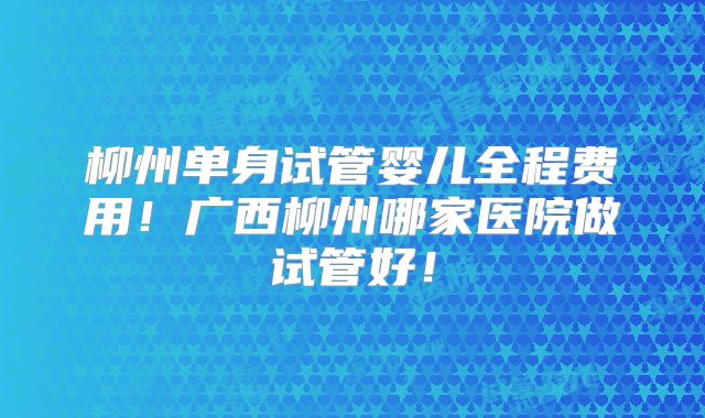 柳州单身试管婴儿全程费用!广西柳州哪家医院做试管好!