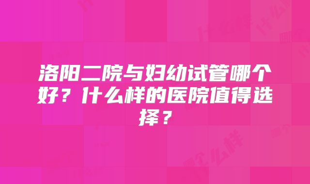 洛阳二院与妇幼试管哪个好？什么样的医院值得选择？
