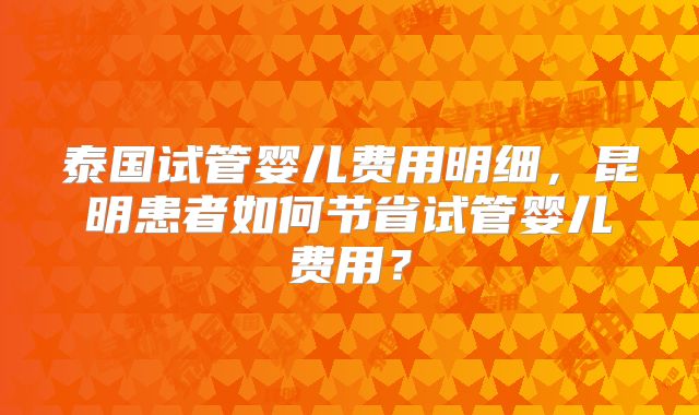 泰国试管婴儿费用明细，昆明患者如何节省试管婴儿费用？