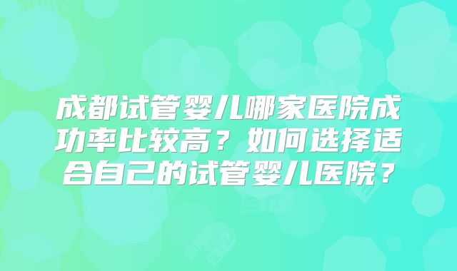 成都试管婴儿哪家医院成功率比较高？如何选择适合自己的试管婴儿医院？