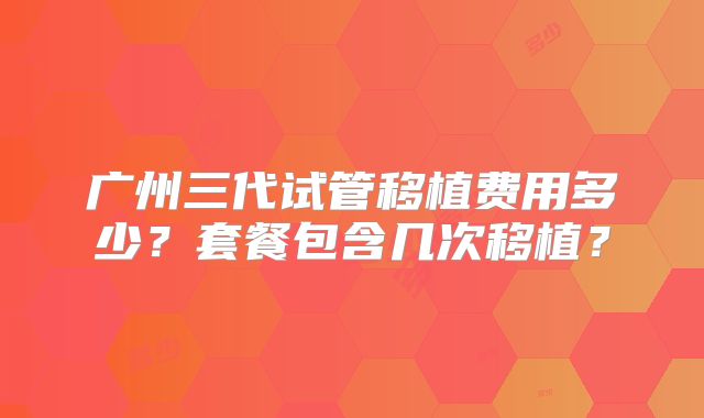 广州三代试管移植费用多少?套餐包含几次移植?