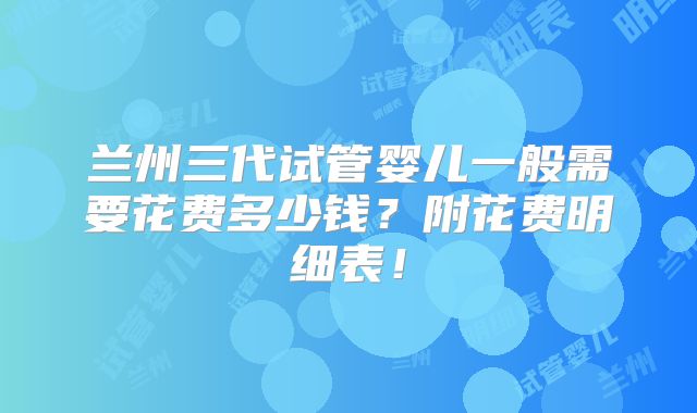 兰州三代试管婴儿一般需要花费多少钱？附花费明细表！
