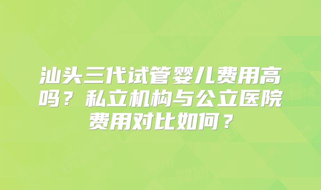 汕头三代试管婴儿费用高吗？私立机构与公立医院费用对比如何？