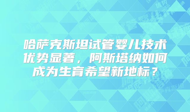 哈萨克斯坦试管婴儿技术优势显著，阿斯塔纳如何成为生育希望新地标？
