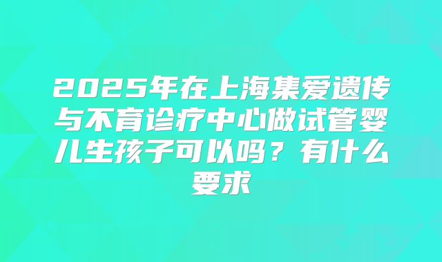 2025年在上海集爱遗传与不育诊疗中心做试管婴儿生孩子可以吗?有什么要求