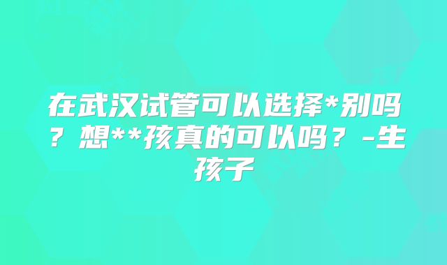 在武汉试管可以选择*别吗?想**孩真的可以吗?-生孩子