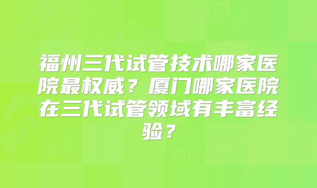福州三代试管技术哪家医院最权威?厦门哪家医院在三代试管领域有丰富经验?