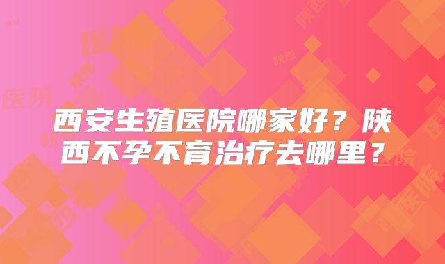 西安生殖医院哪家好？陕西不孕不育治疗去哪里？