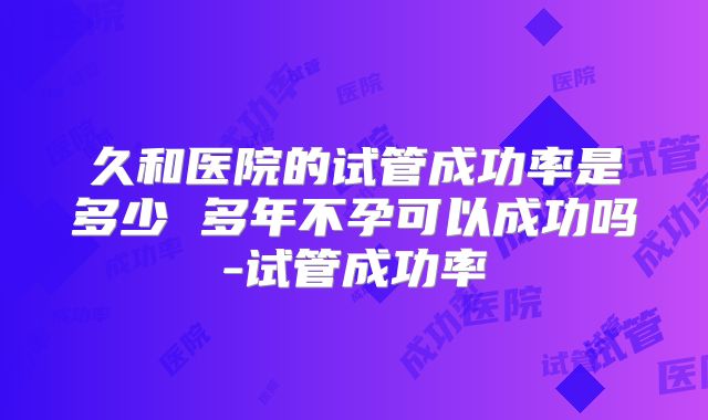 久和医院的试管成功率是多少 多年不孕可以成功吗-试管成功率
