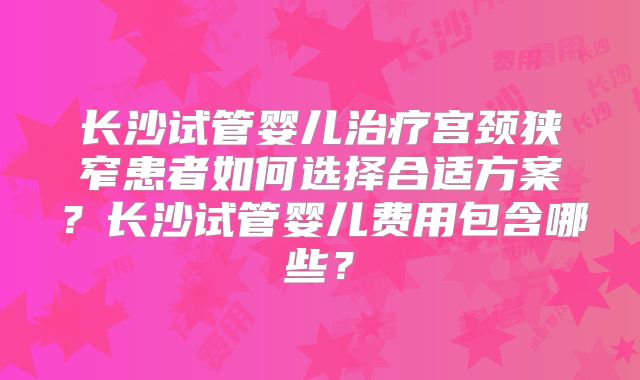长沙试管婴儿治疗宫颈狭窄患者如何选择合适方案?长沙试管婴儿费用包含哪些?