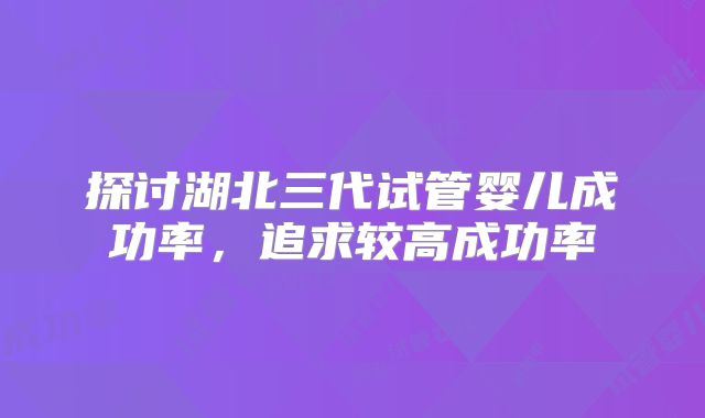 探讨湖北三代试管婴儿成功率,追求较高成功率