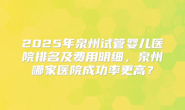 2025年泉州试管婴儿医院排名及费用明细,泉州哪家医院成功率更高?