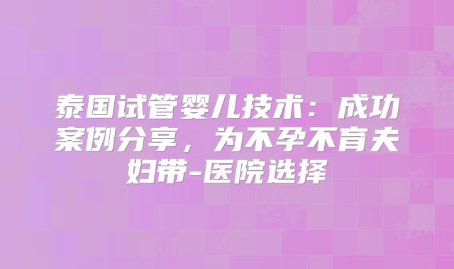 泰国试管婴儿技术:成功案例分享,为不孕不育夫妇带-医院选择