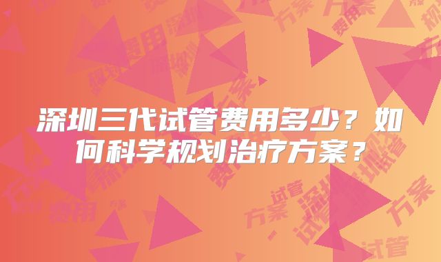深圳三代试管费用多少？如何科学规划治疗方案？