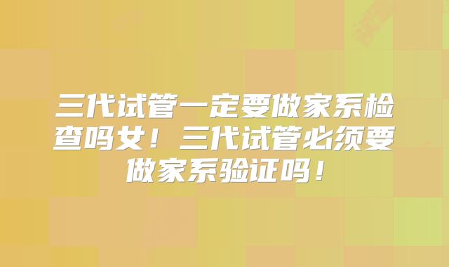 三代试管一定要做家系检查吗女！三代试管必须要做家系验证吗！
