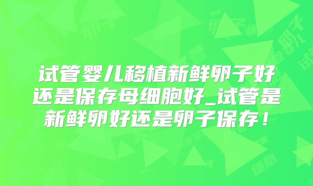 试管婴儿移植新鲜卵子好还是保存母细胞好_试管是新鲜卵好还是卵子保存!