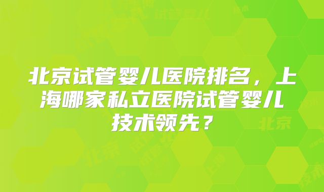 北京试管婴儿医院排名,上海哪家私立医院试管婴儿技术领先?