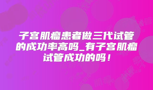 子宫肌瘤患者做三代试管的成功率高吗_有子宫肌瘤试管成功的吗!