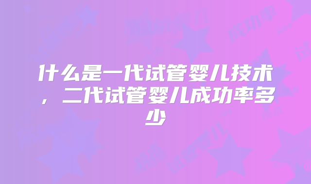 什么是一代试管婴儿技术,二代试管婴儿成功率多少