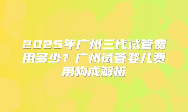 2025年广州三代试管费用多少?广州试管婴儿费用构成解析