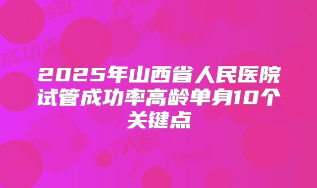 2025年山西省人民医院试管成功率高龄单身10个关键点