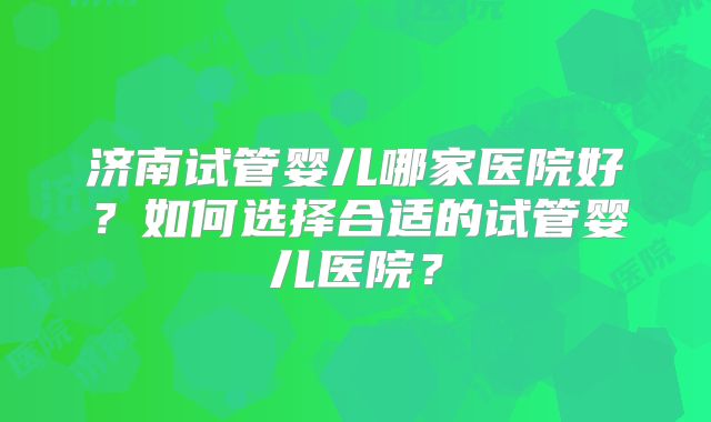济南试管婴儿哪家医院好？如何选择合适的试管婴儿医院？