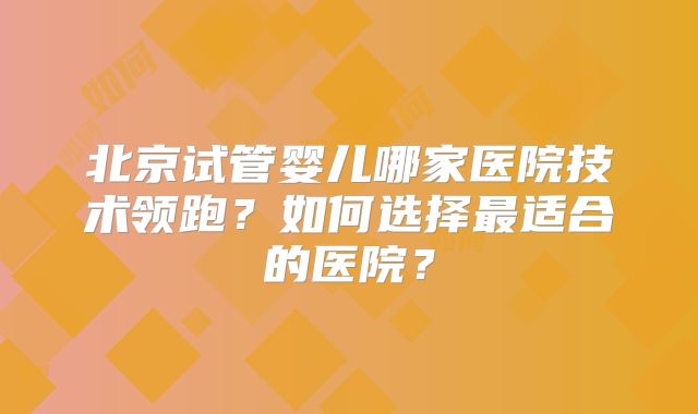 北京试管婴儿哪家医院技术领跑?如何选择最适合的医院?
