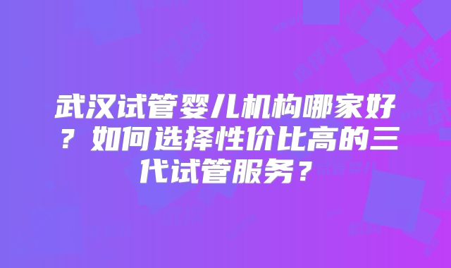 武汉试管婴儿机构哪家好?如何选择性价比高的三代试管服务?