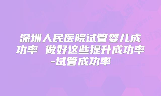 深圳人民医院试管婴儿成功率 做好这些提升成功率-试管成功率