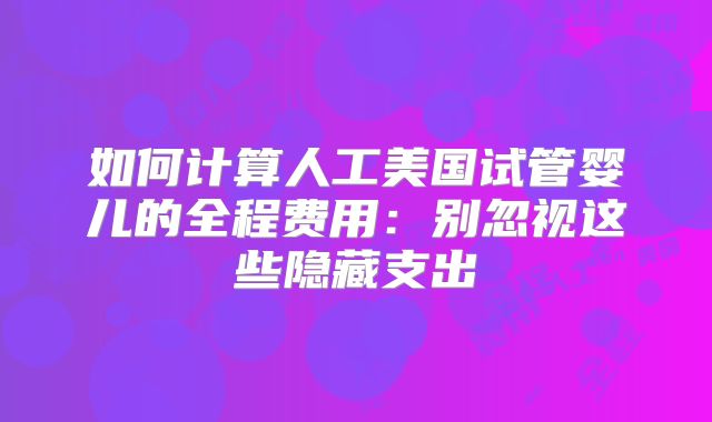 如何计算人工美国试管婴儿的全程费用:别忽视这些隐藏支出