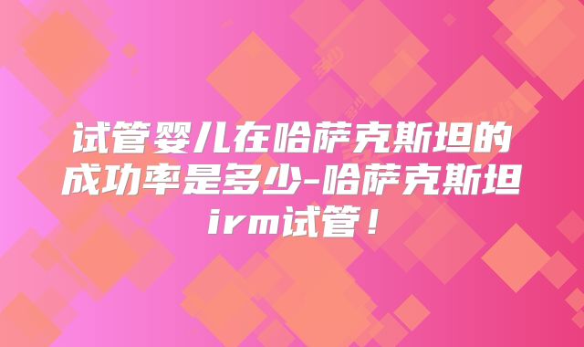 试管婴儿在哈萨克斯坦的成功率是多少-哈萨克斯坦irm试管!