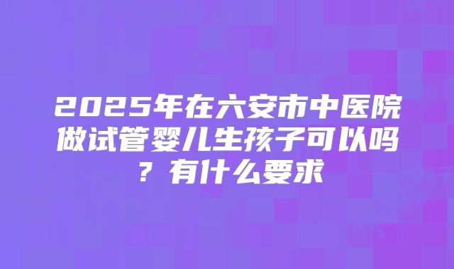 2025年在六安市中医院做试管婴儿生孩子可以吗?有什么要求