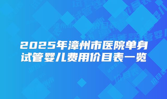 2025年漳州市医院单身试管婴儿费用价目表一览