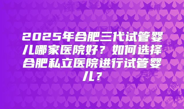 2025年合肥三代试管婴儿哪家医院好？如何选择合肥私立医院进行试管婴儿？